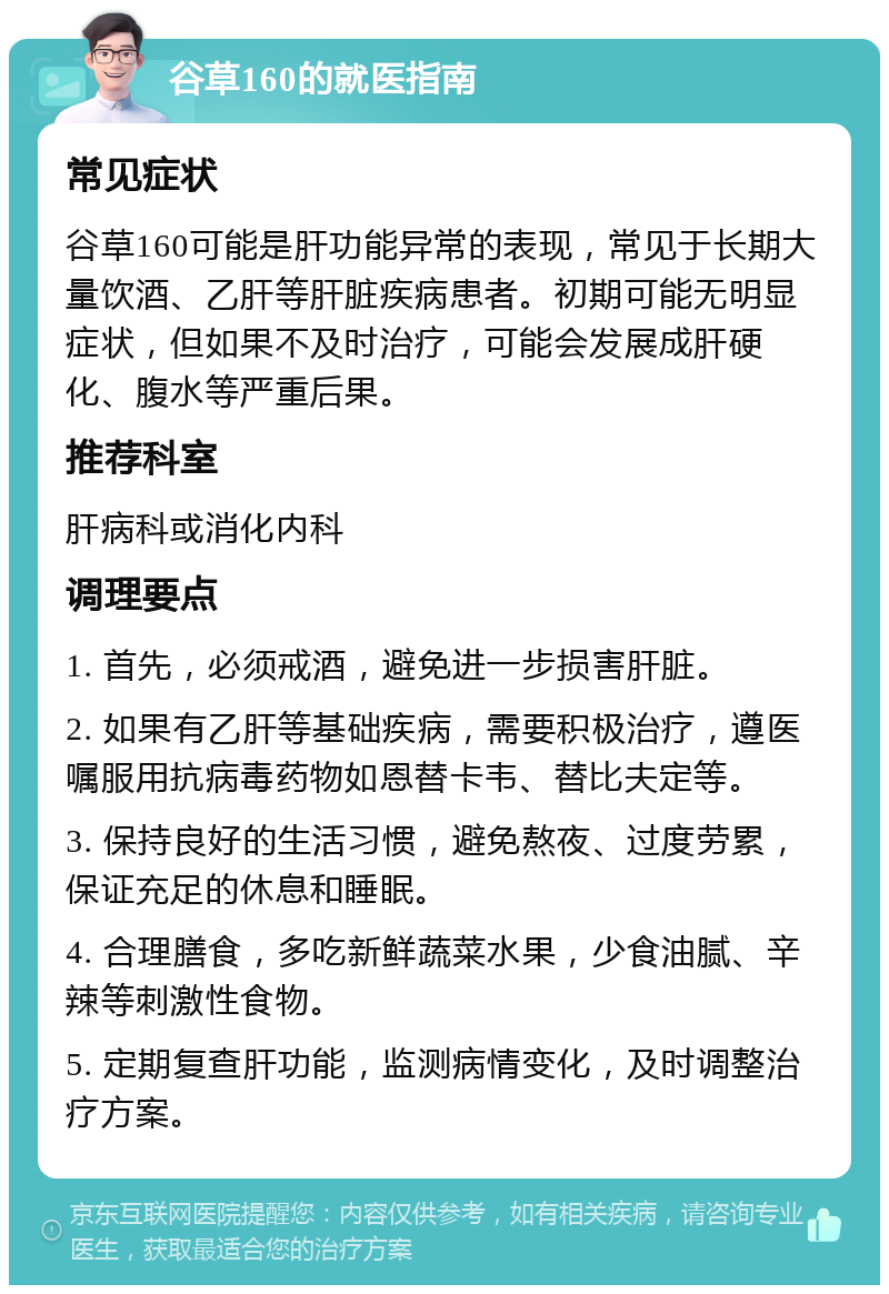 谷草160的就医指南 常见症状 谷草160可能是肝功能异常的表现，常见于长期大量饮酒、乙肝等肝脏疾病患者。初期可能无明显症状，但如果不及时治疗，可能会发展成肝硬化、腹水等严重后果。 推荐科室 肝病科或消化内科 调理要点 1. 首先，必须戒酒，避免进一步损害肝脏。 2. 如果有乙肝等基础疾病，需要积极治疗，遵医嘱服用抗病毒药物如恩替卡韦、替比夫定等。 3. 保持良好的生活习惯，避免熬夜、过度劳累，保证充足的休息和睡眠。 4. 合理膳食，多吃新鲜蔬菜水果，少食油腻、辛辣等刺激性食物。 5. 定期复查肝功能，监测病情变化，及时调整治疗方案。