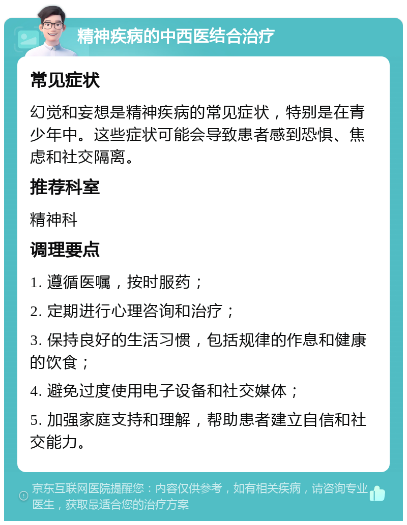 精神疾病的中西医结合治疗 常见症状 幻觉和妄想是精神疾病的常见症状，特别是在青少年中。这些症状可能会导致患者感到恐惧、焦虑和社交隔离。 推荐科室 精神科 调理要点 1. 遵循医嘱，按时服药； 2. 定期进行心理咨询和治疗； 3. 保持良好的生活习惯，包括规律的作息和健康的饮食； 4. 避免过度使用电子设备和社交媒体； 5. 加强家庭支持和理解，帮助患者建立自信和社交能力。