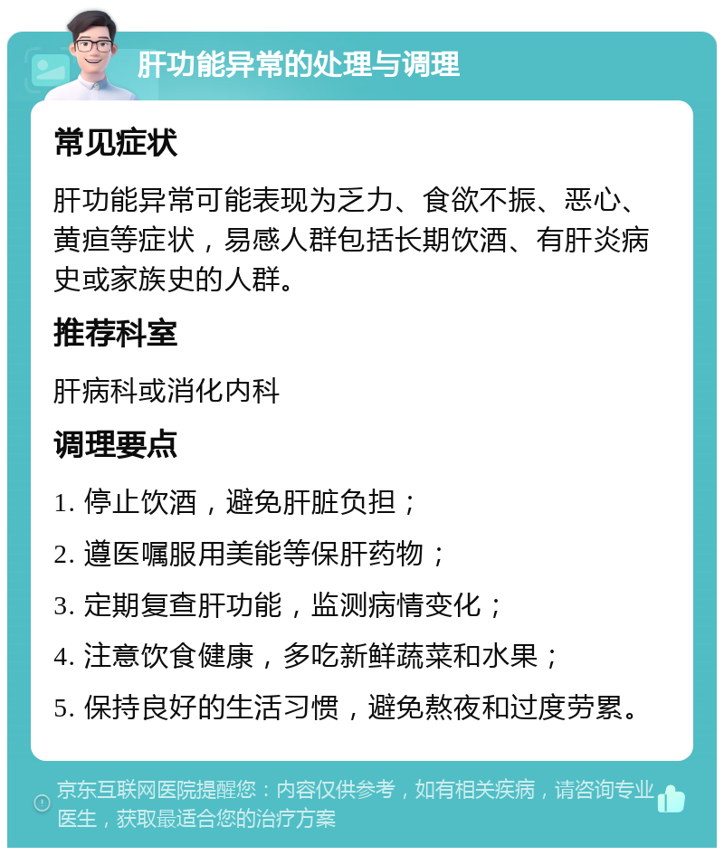 肝功能异常的处理与调理 常见症状 肝功能异常可能表现为乏力、食欲不振、恶心、黄疸等症状，易感人群包括长期饮酒、有肝炎病史或家族史的人群。 推荐科室 肝病科或消化内科 调理要点 1. 停止饮酒，避免肝脏负担； 2. 遵医嘱服用美能等保肝药物； 3. 定期复查肝功能，监测病情变化； 4. 注意饮食健康，多吃新鲜蔬菜和水果； 5. 保持良好的生活习惯，避免熬夜和过度劳累。