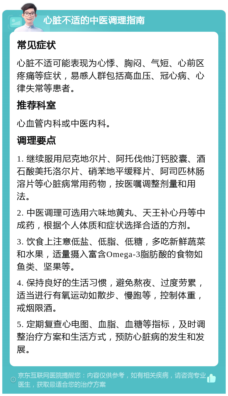 心脏不适的中医调理指南 常见症状 心脏不适可能表现为心悸、胸闷、气短、心前区疼痛等症状，易感人群包括高血压、冠心病、心律失常等患者。 推荐科室 心血管内科或中医内科。 调理要点 1. 继续服用尼克地尔片、阿托伐他汀钙胶囊、酒石酸美托洛尔片、硝苯地平缓释片、阿司匹林肠溶片等心脏病常用药物，按医嘱调整剂量和用法。 2. 中医调理可选用六味地黄丸、天王补心丹等中成药，根据个人体质和症状选择合适的方剂。 3. 饮食上注意低盐、低脂、低糖，多吃新鲜蔬菜和水果，适量摄入富含Omega-3脂肪酸的食物如鱼类、坚果等。 4. 保持良好的生活习惯，避免熬夜、过度劳累，适当进行有氧运动如散步、慢跑等，控制体重，戒烟限酒。 5. 定期复查心电图、血脂、血糖等指标，及时调整治疗方案和生活方式，预防心脏病的发生和发展。