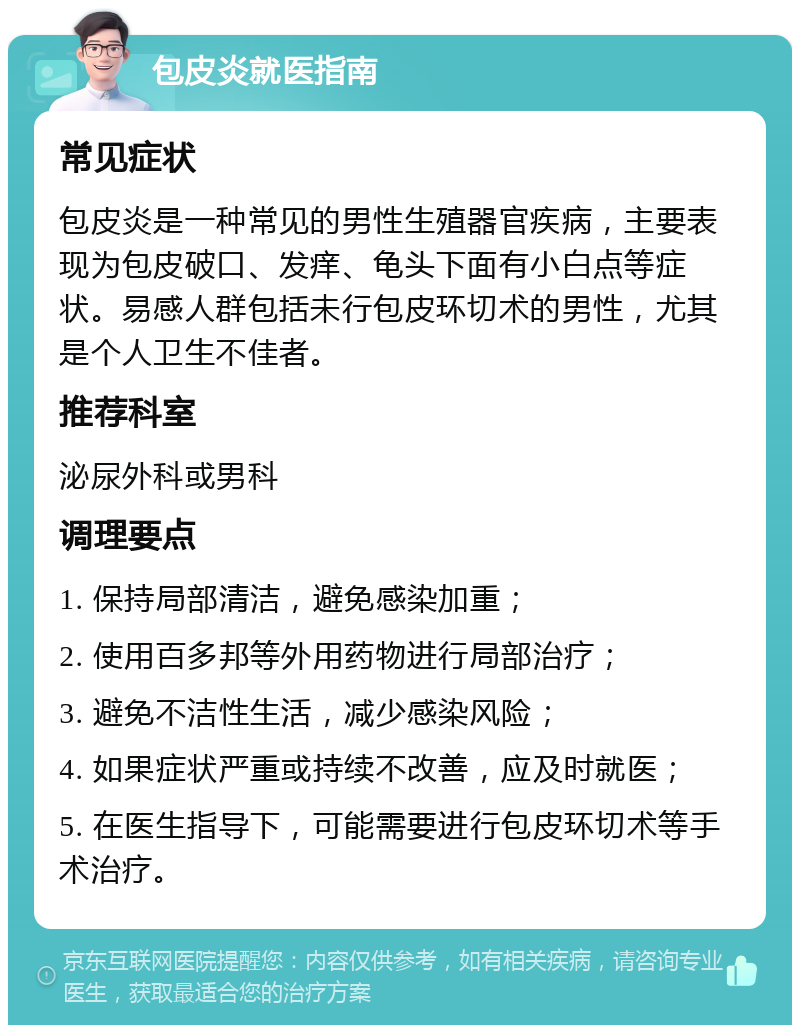 包皮炎就医指南 常见症状 包皮炎是一种常见的男性生殖器官疾病，主要表现为包皮破口、发痒、龟头下面有小白点等症状。易感人群包括未行包皮环切术的男性，尤其是个人卫生不佳者。 推荐科室 泌尿外科或男科 调理要点 1. 保持局部清洁，避免感染加重； 2. 使用百多邦等外用药物进行局部治疗； 3. 避免不洁性生活，减少感染风险； 4. 如果症状严重或持续不改善，应及时就医； 5. 在医生指导下，可能需要进行包皮环切术等手术治疗。