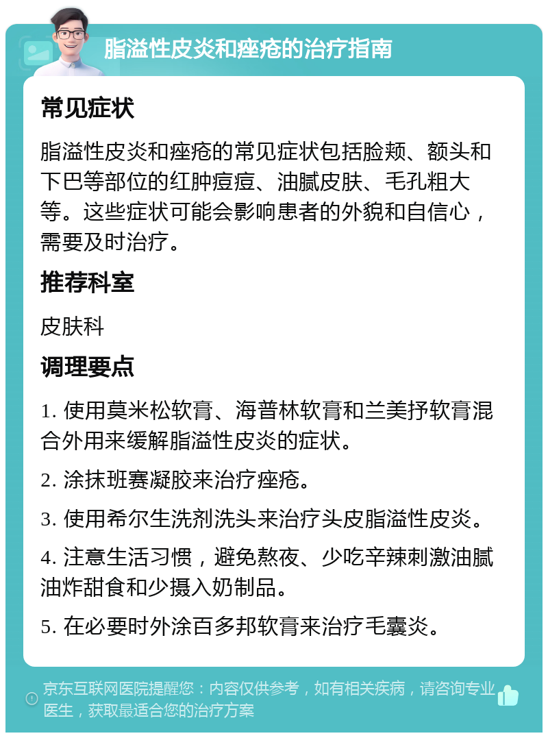 脂溢性皮炎和痤疮的治疗指南 常见症状 脂溢性皮炎和痤疮的常见症状包括脸颊、额头和下巴等部位的红肿痘痘、油腻皮肤、毛孔粗大等。这些症状可能会影响患者的外貌和自信心，需要及时治疗。 推荐科室 皮肤科 调理要点 1. 使用莫米松软膏、海普林软膏和兰美抒软膏混合外用来缓解脂溢性皮炎的症状。 2. 涂抹班赛凝胶来治疗痤疮。 3. 使用希尔生洗剂洗头来治疗头皮脂溢性皮炎。 4. 注意生活习惯，避免熬夜、少吃辛辣刺激油腻油炸甜食和少摄入奶制品。 5. 在必要时外涂百多邦软膏来治疗毛囊炎。