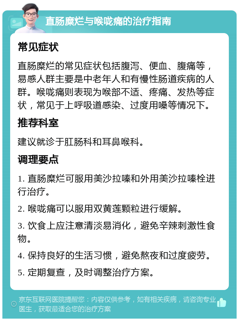 直肠糜烂与喉咙痛的治疗指南 常见症状 直肠糜烂的常见症状包括腹泻、便血、腹痛等，易感人群主要是中老年人和有慢性肠道疾病的人群。喉咙痛则表现为喉部不适、疼痛、发热等症状，常见于上呼吸道感染、过度用嗓等情况下。 推荐科室 建议就诊于肛肠科和耳鼻喉科。 调理要点 1. 直肠糜烂可服用美沙拉嗪和外用美沙拉嗪栓进行治疗。 2. 喉咙痛可以服用双黄莲颗粒进行缓解。 3. 饮食上应注意清淡易消化，避免辛辣刺激性食物。 4. 保持良好的生活习惯，避免熬夜和过度疲劳。 5. 定期复查，及时调整治疗方案。