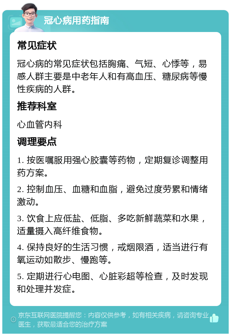 冠心病用药指南 常见症状 冠心病的常见症状包括胸痛、气短、心悸等，易感人群主要是中老年人和有高血压、糖尿病等慢性疾病的人群。 推荐科室 心血管内科 调理要点 1. 按医嘱服用强心胶囊等药物，定期复诊调整用药方案。 2. 控制血压、血糖和血脂，避免过度劳累和情绪激动。 3. 饮食上应低盐、低脂、多吃新鲜蔬菜和水果，适量摄入高纤维食物。 4. 保持良好的生活习惯，戒烟限酒，适当进行有氧运动如散步、慢跑等。 5. 定期进行心电图、心脏彩超等检查，及时发现和处理并发症。