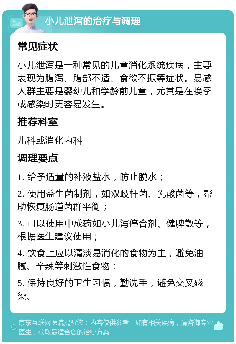 小儿泄泻的治疗与调理 常见症状 小儿泄泻是一种常见的儿童消化系统疾病，主要表现为腹泻、腹部不适、食欲不振等症状。易感人群主要是婴幼儿和学龄前儿童，尤其是在换季或感染时更容易发生。 推荐科室 儿科或消化内科 调理要点 1. 给予适量的补液盐水，防止脱水； 2. 使用益生菌制剂，如双歧杆菌、乳酸菌等，帮助恢复肠道菌群平衡； 3. 可以使用中成药如小儿泻停合剂、健脾散等，根据医生建议使用； 4. 饮食上应以清淡易消化的食物为主，避免油腻、辛辣等刺激性食物； 5. 保持良好的卫生习惯，勤洗手，避免交叉感染。