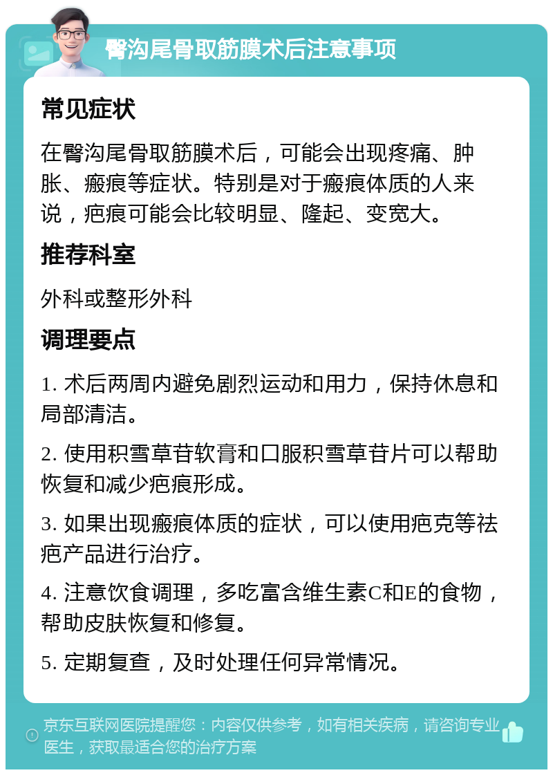 臀沟尾骨取筋膜术后注意事项 常见症状 在臀沟尾骨取筋膜术后，可能会出现疼痛、肿胀、瘢痕等症状。特别是对于瘢痕体质的人来说，疤痕可能会比较明显、隆起、变宽大。 推荐科室 外科或整形外科 调理要点 1. 术后两周内避免剧烈运动和用力，保持休息和局部清洁。 2. 使用积雪草苷软膏和口服积雪草苷片可以帮助恢复和减少疤痕形成。 3. 如果出现瘢痕体质的症状，可以使用疤克等祛疤产品进行治疗。 4. 注意饮食调理，多吃富含维生素C和E的食物，帮助皮肤恢复和修复。 5. 定期复查，及时处理任何异常情况。