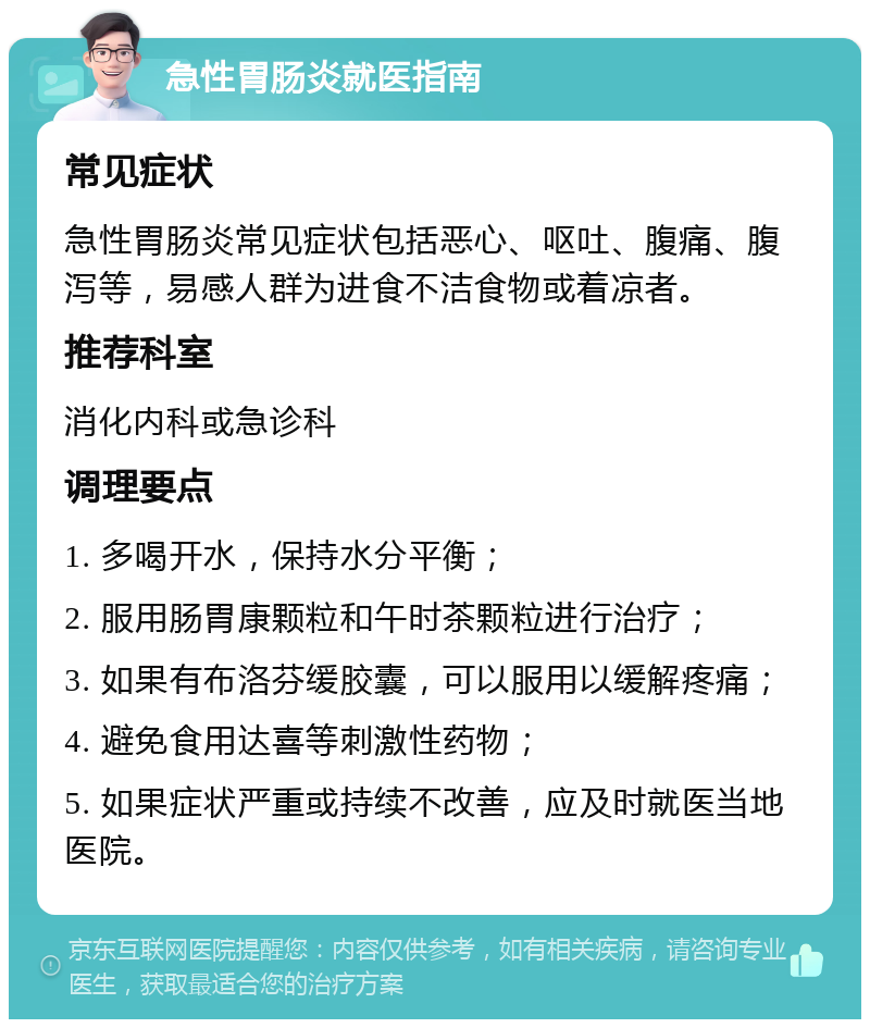 急性胃肠炎就医指南 常见症状 急性胃肠炎常见症状包括恶心、呕吐、腹痛、腹泻等，易感人群为进食不洁食物或着凉者。 推荐科室 消化内科或急诊科 调理要点 1. 多喝开水，保持水分平衡； 2. 服用肠胃康颗粒和午时茶颗粒进行治疗； 3. 如果有布洛芬缓胶囊，可以服用以缓解疼痛； 4. 避免食用达喜等刺激性药物； 5. 如果症状严重或持续不改善，应及时就医当地医院。