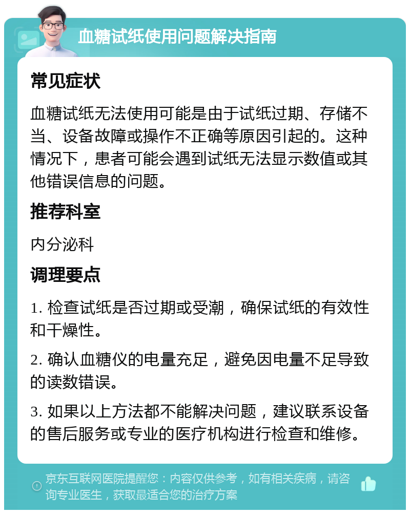 血糖试纸使用问题解决指南 常见症状 血糖试纸无法使用可能是由于试纸过期、存储不当、设备故障或操作不正确等原因引起的。这种情况下，患者可能会遇到试纸无法显示数值或其他错误信息的问题。 推荐科室 内分泌科 调理要点 1. 检查试纸是否过期或受潮，确保试纸的有效性和干燥性。 2. 确认血糖仪的电量充足，避免因电量不足导致的读数错误。 3. 如果以上方法都不能解决问题，建议联系设备的售后服务或专业的医疗机构进行检查和维修。