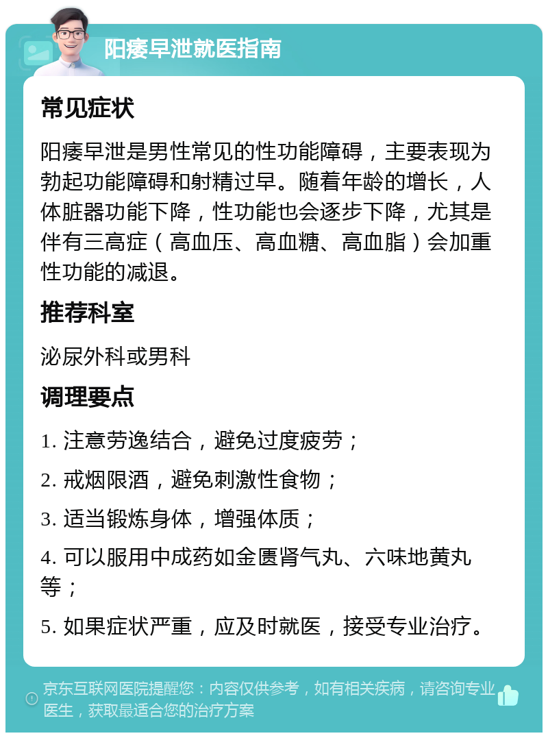 阳痿早泄就医指南 常见症状 阳痿早泄是男性常见的性功能障碍，主要表现为勃起功能障碍和射精过早。随着年龄的增长，人体脏器功能下降，性功能也会逐步下降，尤其是伴有三高症（高血压、高血糖、高血脂）会加重性功能的减退。 推荐科室 泌尿外科或男科 调理要点 1. 注意劳逸结合，避免过度疲劳； 2. 戒烟限酒，避免刺激性食物； 3. 适当锻炼身体，增强体质； 4. 可以服用中成药如金匮肾气丸、六味地黄丸等； 5. 如果症状严重，应及时就医，接受专业治疗。