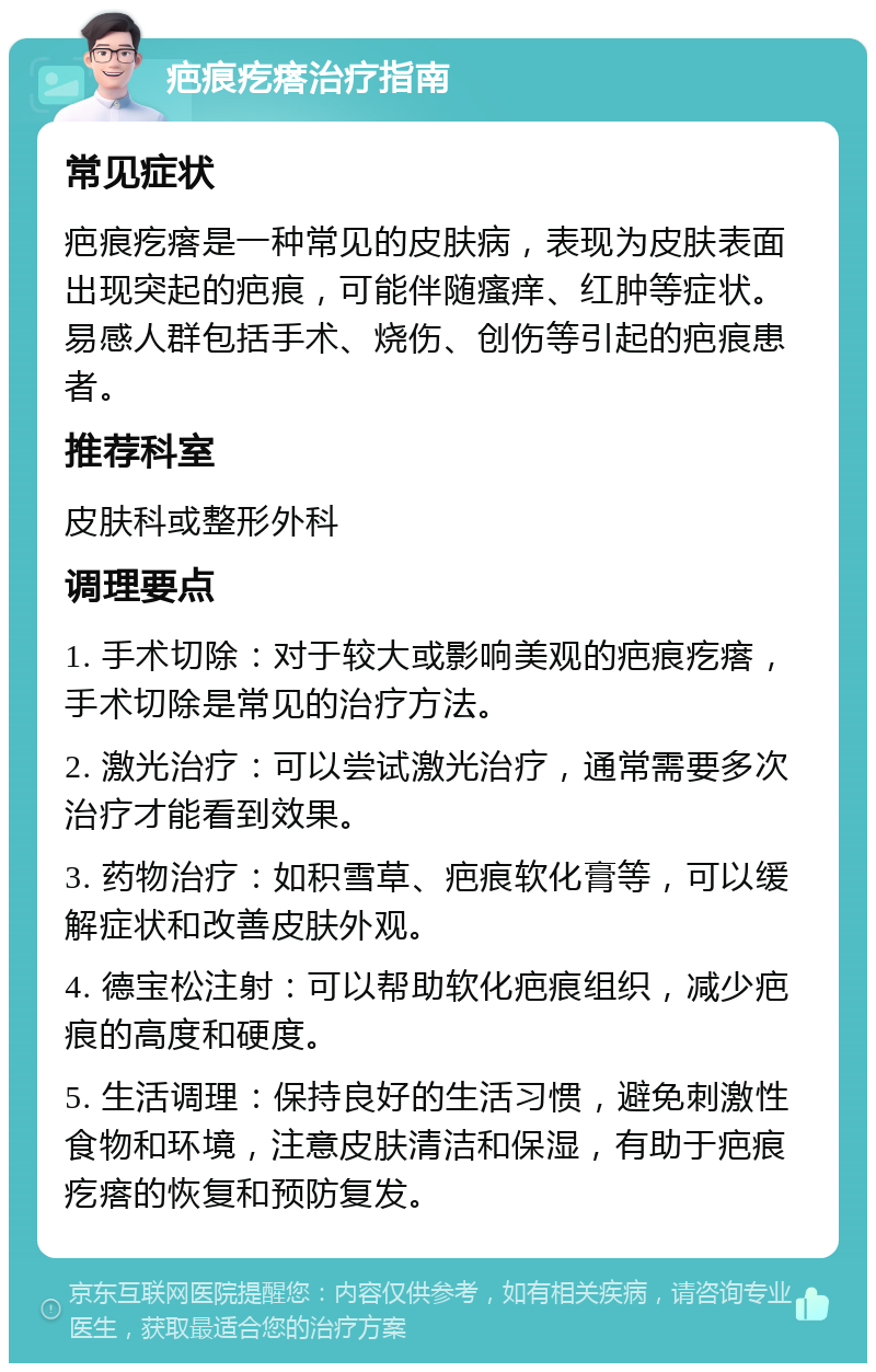 疤痕疙瘩治疗指南 常见症状 疤痕疙瘩是一种常见的皮肤病，表现为皮肤表面出现突起的疤痕，可能伴随瘙痒、红肿等症状。易感人群包括手术、烧伤、创伤等引起的疤痕患者。 推荐科室 皮肤科或整形外科 调理要点 1. 手术切除：对于较大或影响美观的疤痕疙瘩，手术切除是常见的治疗方法。 2. 激光治疗：可以尝试激光治疗，通常需要多次治疗才能看到效果。 3. 药物治疗：如积雪草、疤痕软化膏等，可以缓解症状和改善皮肤外观。 4. 德宝松注射：可以帮助软化疤痕组织，减少疤痕的高度和硬度。 5. 生活调理：保持良好的生活习惯，避免刺激性食物和环境，注意皮肤清洁和保湿，有助于疤痕疙瘩的恢复和预防复发。