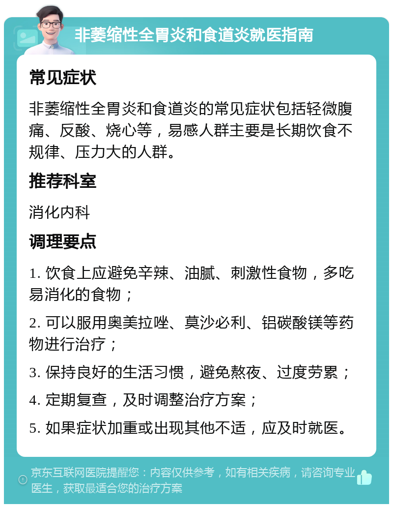 非萎缩性全胃炎和食道炎就医指南 常见症状 非萎缩性全胃炎和食道炎的常见症状包括轻微腹痛、反酸、烧心等，易感人群主要是长期饮食不规律、压力大的人群。 推荐科室 消化内科 调理要点 1. 饮食上应避免辛辣、油腻、刺激性食物，多吃易消化的食物； 2. 可以服用奥美拉唑、莫沙必利、铝碳酸镁等药物进行治疗； 3. 保持良好的生活习惯，避免熬夜、过度劳累； 4. 定期复查，及时调整治疗方案； 5. 如果症状加重或出现其他不适，应及时就医。