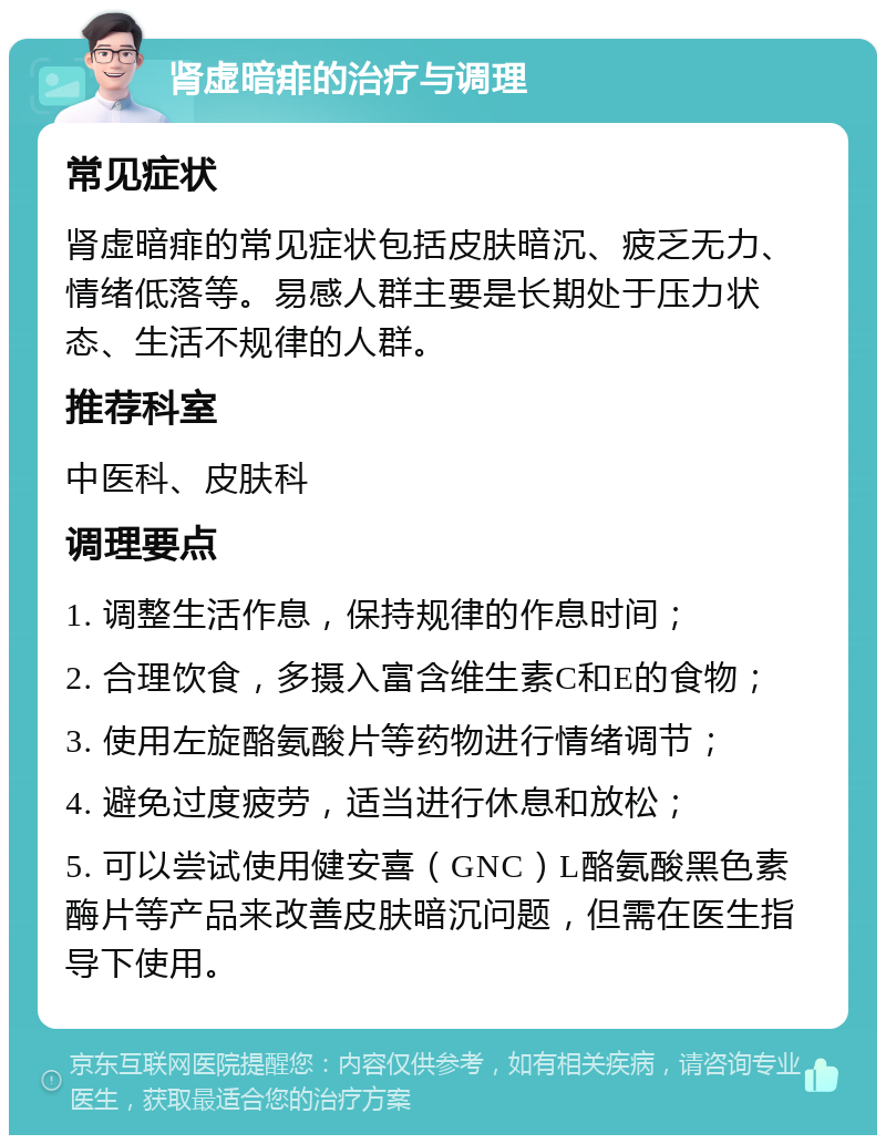 肾虚暗痱的治疗与调理 常见症状 肾虚暗痱的常见症状包括皮肤暗沉、疲乏无力、情绪低落等。易感人群主要是长期处于压力状态、生活不规律的人群。 推荐科室 中医科、皮肤科 调理要点 1. 调整生活作息，保持规律的作息时间； 2. 合理饮食，多摄入富含维生素C和E的食物； 3. 使用左旋酪氨酸片等药物进行情绪调节； 4. 避免过度疲劳，适当进行休息和放松； 5. 可以尝试使用健安喜（GNC）L酪氨酸黑色素酶片等产品来改善皮肤暗沉问题，但需在医生指导下使用。