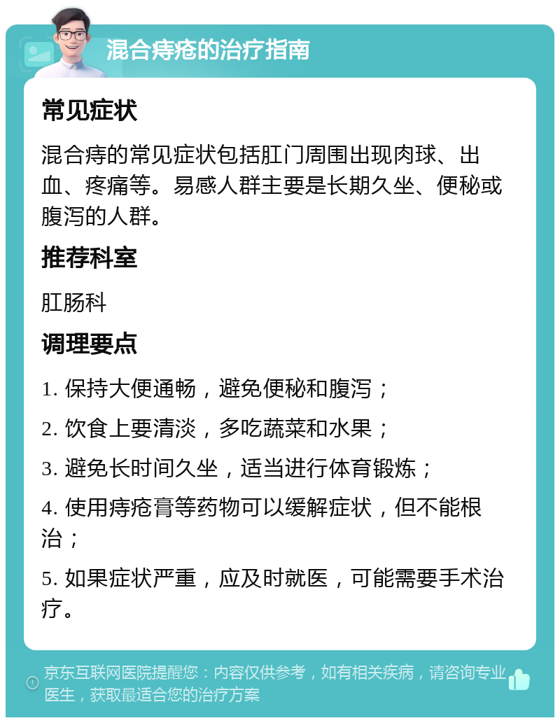 混合痔疮的治疗指南 常见症状 混合痔的常见症状包括肛门周围出现肉球、出血、疼痛等。易感人群主要是长期久坐、便秘或腹泻的人群。 推荐科室 肛肠科 调理要点 1. 保持大便通畅，避免便秘和腹泻； 2. 饮食上要清淡，多吃蔬菜和水果； 3. 避免长时间久坐，适当进行体育锻炼； 4. 使用痔疮膏等药物可以缓解症状，但不能根治； 5. 如果症状严重，应及时就医，可能需要手术治疗。