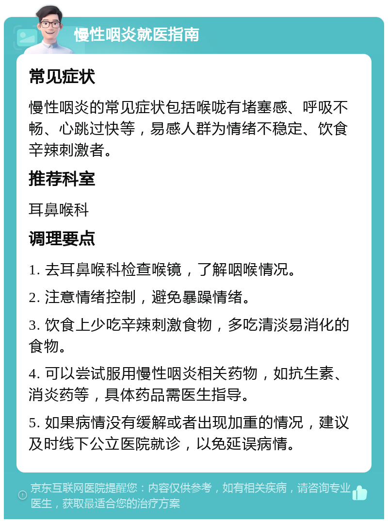 慢性咽炎就医指南 常见症状 慢性咽炎的常见症状包括喉咙有堵塞感、呼吸不畅、心跳过快等，易感人群为情绪不稳定、饮食辛辣刺激者。 推荐科室 耳鼻喉科 调理要点 1. 去耳鼻喉科检查喉镜，了解咽喉情况。 2. 注意情绪控制，避免暴躁情绪。 3. 饮食上少吃辛辣刺激食物，多吃清淡易消化的食物。 4. 可以尝试服用慢性咽炎相关药物，如抗生素、消炎药等，具体药品需医生指导。 5. 如果病情没有缓解或者出现加重的情况，建议及时线下公立医院就诊，以免延误病情。