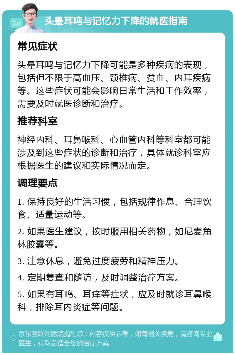 头晕耳鸣与记忆力下降的就医指南 常见症状 头晕耳鸣与记忆力下降可能是多种疾病的表现，包括但不限于高血压、颈椎病、贫血、内耳疾病等。这些症状可能会影响日常生活和工作效率，需要及时就医诊断和治疗。 推荐科室 神经内科、耳鼻喉科、心血管内科等科室都可能涉及到这些症状的诊断和治疗，具体就诊科室应根据医生的建议和实际情况而定。 调理要点 1. 保持良好的生活习惯，包括规律作息、合理饮食、适量运动等。 2. 如果医生建议，按时服用相关药物，如尼麦角林胶囊等。 3. 注意休息，避免过度疲劳和精神压力。 4. 定期复查和随访，及时调整治疗方案。 5. 如果有耳鸣、耳痒等症状，应及时就诊耳鼻喉科，排除耳内炎症等问题。