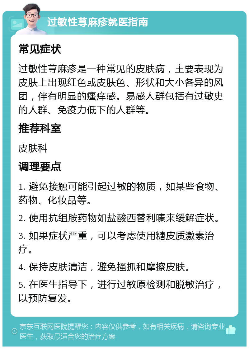 过敏性荨麻疹就医指南 常见症状 过敏性荨麻疹是一种常见的皮肤病，主要表现为皮肤上出现红色或皮肤色、形状和大小各异的风团，伴有明显的瘙痒感。易感人群包括有过敏史的人群、免疫力低下的人群等。 推荐科室 皮肤科 调理要点 1. 避免接触可能引起过敏的物质，如某些食物、药物、化妆品等。 2. 使用抗组胺药物如盐酸西替利嗪来缓解症状。 3. 如果症状严重，可以考虑使用糖皮质激素治疗。 4. 保持皮肤清洁，避免搔抓和摩擦皮肤。 5. 在医生指导下，进行过敏原检测和脱敏治疗，以预防复发。