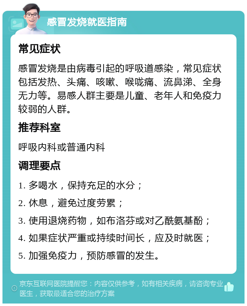 感冒发烧就医指南 常见症状 感冒发烧是由病毒引起的呼吸道感染，常见症状包括发热、头痛、咳嗽、喉咙痛、流鼻涕、全身无力等。易感人群主要是儿童、老年人和免疫力较弱的人群。 推荐科室 呼吸内科或普通内科 调理要点 1. 多喝水，保持充足的水分； 2. 休息，避免过度劳累； 3. 使用退烧药物，如布洛芬或对乙酰氨基酚； 4. 如果症状严重或持续时间长，应及时就医； 5. 加强免疫力，预防感冒的发生。