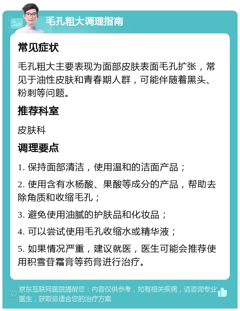 毛孔粗大调理指南 常见症状 毛孔粗大主要表现为面部皮肤表面毛孔扩张，常见于油性皮肤和青春期人群，可能伴随着黑头、粉刺等问题。 推荐科室 皮肤科 调理要点 1. 保持面部清洁，使用温和的洁面产品； 2. 使用含有水杨酸、果酸等成分的产品，帮助去除角质和收缩毛孔； 3. 避免使用油腻的护肤品和化妆品； 4. 可以尝试使用毛孔收缩水或精华液； 5. 如果情况严重，建议就医，医生可能会推荐使用积雪苷霜膏等药膏进行治疗。