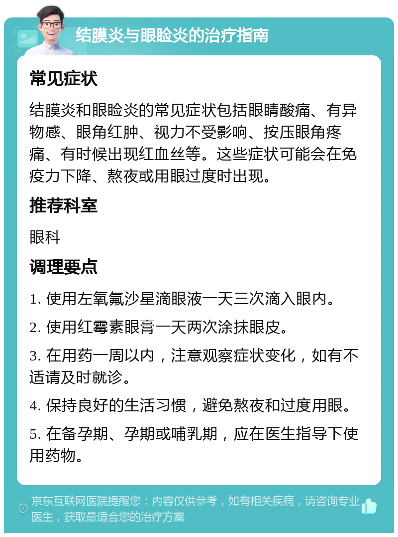 结膜炎与眼睑炎的治疗指南 常见症状 结膜炎和眼睑炎的常见症状包括眼睛酸痛、有异物感、眼角红肿、视力不受影响、按压眼角疼痛、有时候出现红血丝等。这些症状可能会在免疫力下降、熬夜或用眼过度时出现。 推荐科室 眼科 调理要点 1. 使用左氧氟沙星滴眼液一天三次滴入眼内。 2. 使用红霉素眼膏一天两次涂抹眼皮。 3. 在用药一周以内，注意观察症状变化，如有不适请及时就诊。 4. 保持良好的生活习惯，避免熬夜和过度用眼。 5. 在备孕期、孕期或哺乳期，应在医生指导下使用药物。