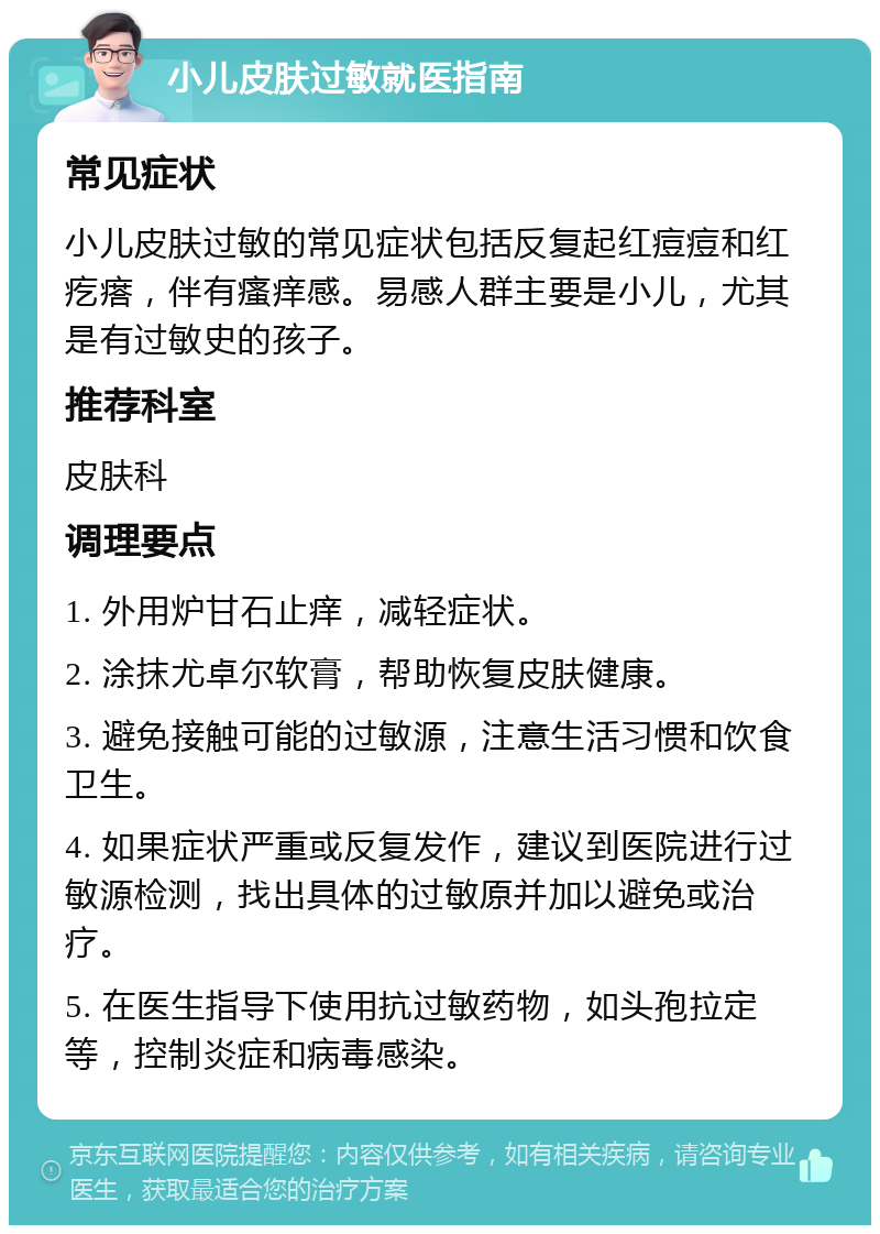 小儿皮肤过敏就医指南 常见症状 小儿皮肤过敏的常见症状包括反复起红痘痘和红疙瘩，伴有瘙痒感。易感人群主要是小儿，尤其是有过敏史的孩子。 推荐科室 皮肤科 调理要点 1. 外用炉甘石止痒，减轻症状。 2. 涂抹尤卓尔软膏，帮助恢复皮肤健康。 3. 避免接触可能的过敏源，注意生活习惯和饮食卫生。 4. 如果症状严重或反复发作，建议到医院进行过敏源检测，找出具体的过敏原并加以避免或治疗。 5. 在医生指导下使用抗过敏药物，如头孢拉定等，控制炎症和病毒感染。