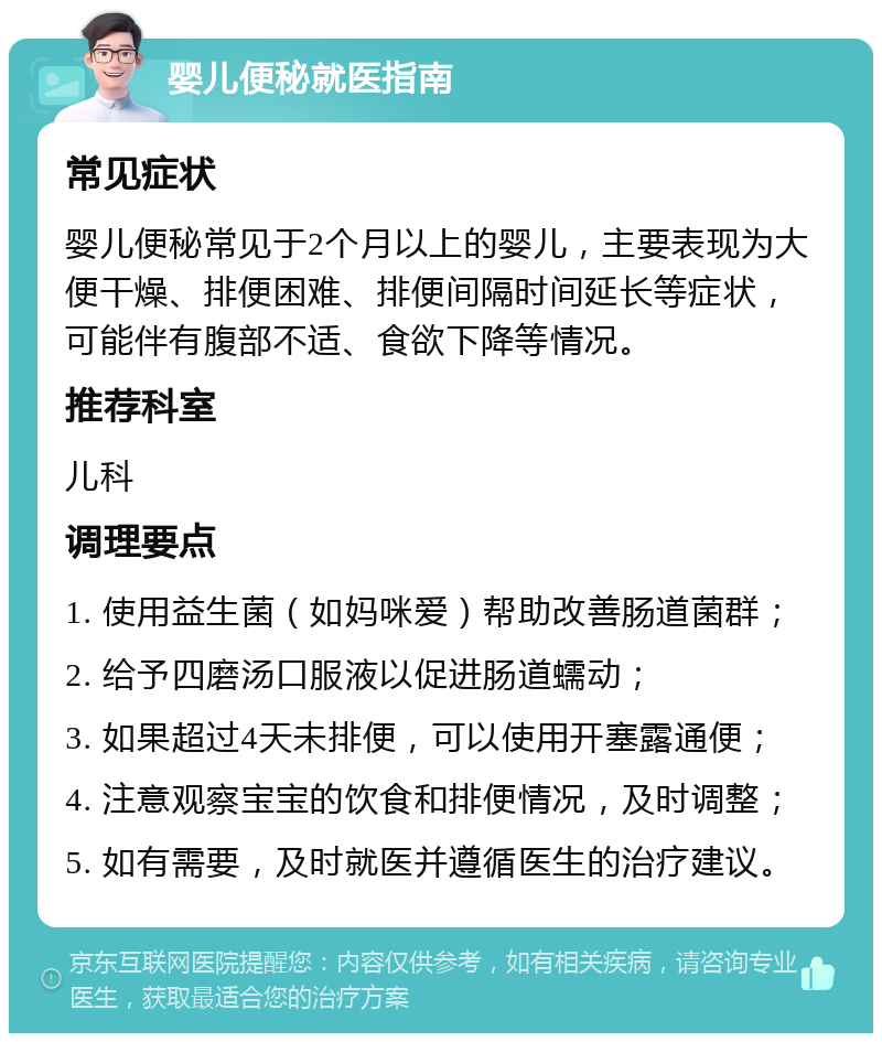 婴儿便秘就医指南 常见症状 婴儿便秘常见于2个月以上的婴儿，主要表现为大便干燥、排便困难、排便间隔时间延长等症状，可能伴有腹部不适、食欲下降等情况。 推荐科室 儿科 调理要点 1. 使用益生菌（如妈咪爱）帮助改善肠道菌群； 2. 给予四磨汤口服液以促进肠道蠕动； 3. 如果超过4天未排便，可以使用开塞露通便； 4. 注意观察宝宝的饮食和排便情况，及时调整； 5. 如有需要，及时就医并遵循医生的治疗建议。