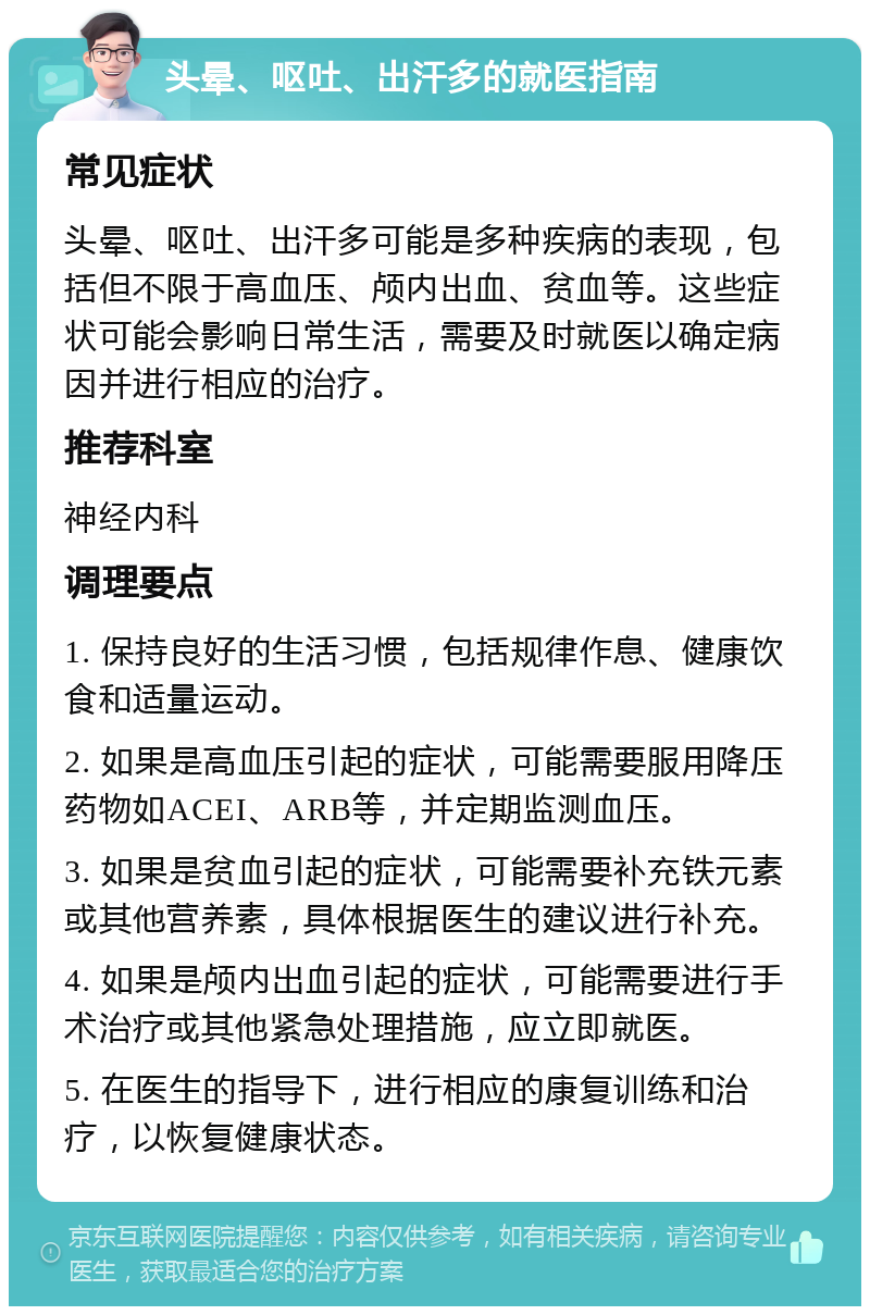 头晕、呕吐、出汗多的就医指南 常见症状 头晕、呕吐、出汗多可能是多种疾病的表现，包括但不限于高血压、颅内出血、贫血等。这些症状可能会影响日常生活，需要及时就医以确定病因并进行相应的治疗。 推荐科室 神经内科 调理要点 1. 保持良好的生活习惯，包括规律作息、健康饮食和适量运动。 2. 如果是高血压引起的症状，可能需要服用降压药物如ACEI、ARB等，并定期监测血压。 3. 如果是贫血引起的症状，可能需要补充铁元素或其他营养素，具体根据医生的建议进行补充。 4. 如果是颅内出血引起的症状，可能需要进行手术治疗或其他紧急处理措施，应立即就医。 5. 在医生的指导下，进行相应的康复训练和治疗，以恢复健康状态。