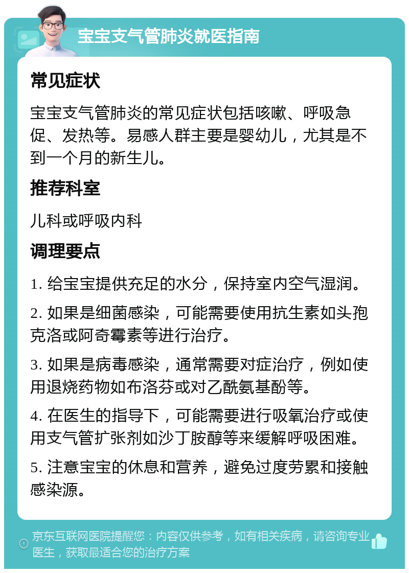 宝宝支气管肺炎就医指南 常见症状 宝宝支气管肺炎的常见症状包括咳嗽、呼吸急促、发热等。易感人群主要是婴幼儿，尤其是不到一个月的新生儿。 推荐科室 儿科或呼吸内科 调理要点 1. 给宝宝提供充足的水分，保持室内空气湿润。 2. 如果是细菌感染，可能需要使用抗生素如头孢克洛或阿奇霉素等进行治疗。 3. 如果是病毒感染，通常需要对症治疗，例如使用退烧药物如布洛芬或对乙酰氨基酚等。 4. 在医生的指导下，可能需要进行吸氧治疗或使用支气管扩张剂如沙丁胺醇等来缓解呼吸困难。 5. 注意宝宝的休息和营养，避免过度劳累和接触感染源。