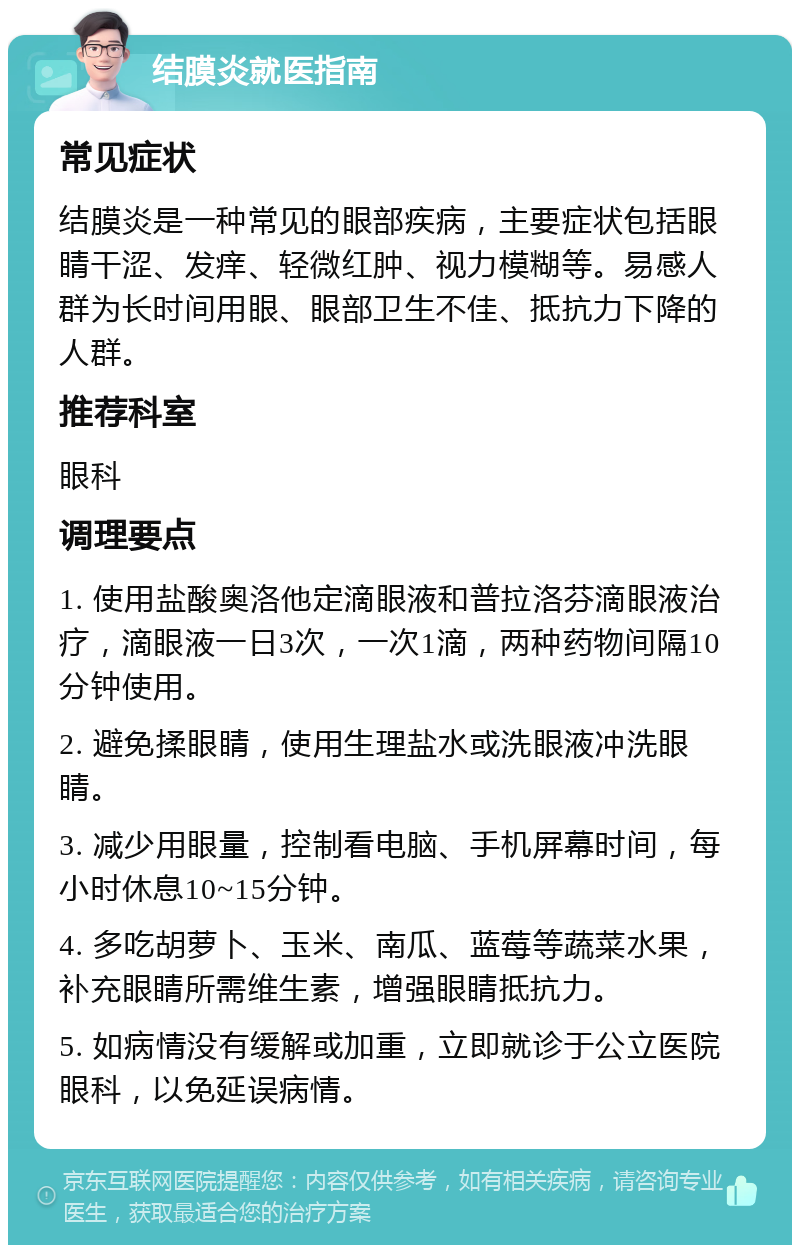 结膜炎就医指南 常见症状 结膜炎是一种常见的眼部疾病，主要症状包括眼睛干涩、发痒、轻微红肿、视力模糊等。易感人群为长时间用眼、眼部卫生不佳、抵抗力下降的人群。 推荐科室 眼科 调理要点 1. 使用盐酸奥洛他定滴眼液和普拉洛芬滴眼液治疗，滴眼液一日3次，一次1滴，两种药物间隔10分钟使用。 2. 避免揉眼睛，使用生理盐水或洗眼液冲洗眼睛。 3. 减少用眼量，控制看电脑、手机屏幕时间，每小时休息10~15分钟。 4. 多吃胡萝卜、玉米、南瓜、蓝莓等蔬菜水果，补充眼睛所需维生素，增强眼睛抵抗力。 5. 如病情没有缓解或加重，立即就诊于公立医院眼科，以免延误病情。