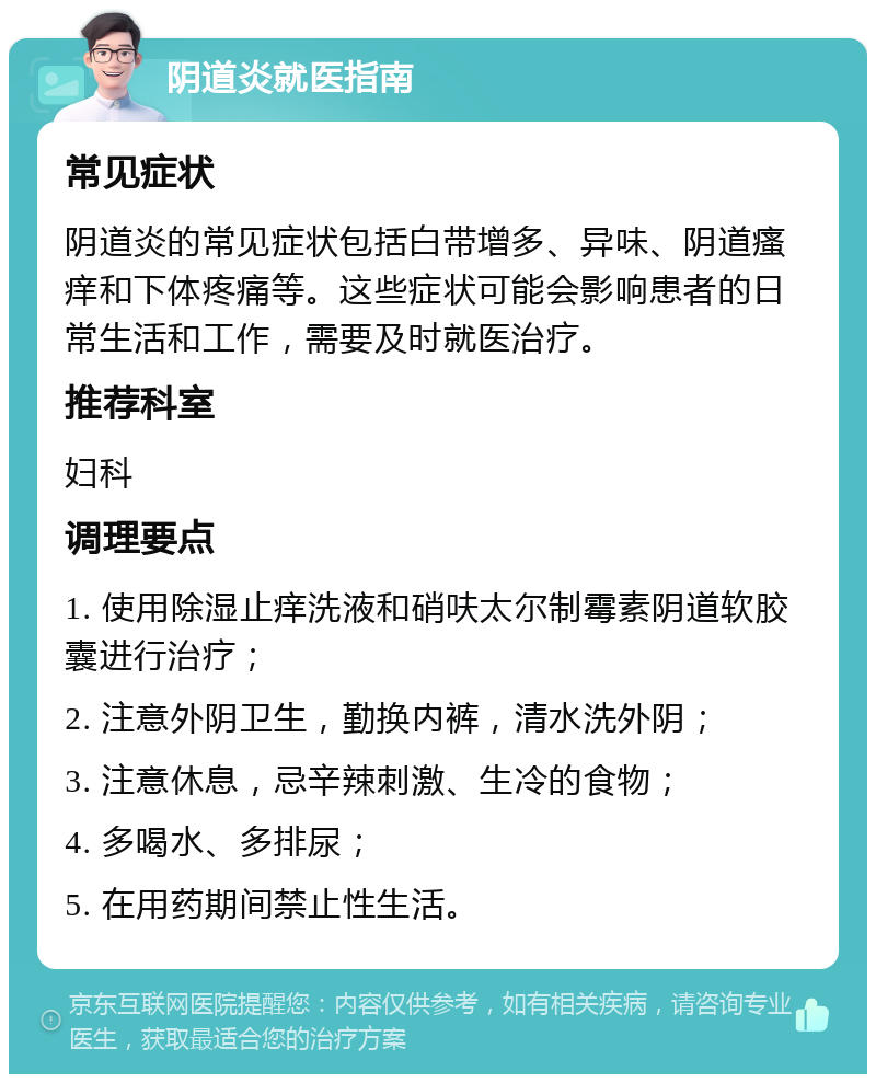 阴道炎就医指南 常见症状 阴道炎的常见症状包括白带增多、异味、阴道瘙痒和下体疼痛等。这些症状可能会影响患者的日常生活和工作，需要及时就医治疗。 推荐科室 妇科 调理要点 1. 使用除湿止痒洗液和硝呋太尔制霉素阴道软胶囊进行治疗； 2. 注意外阴卫生，勤换内裤，清水洗外阴； 3. 注意休息，忌辛辣刺激、生冷的食物； 4. 多喝水、多排尿； 5. 在用药期间禁止性生活。