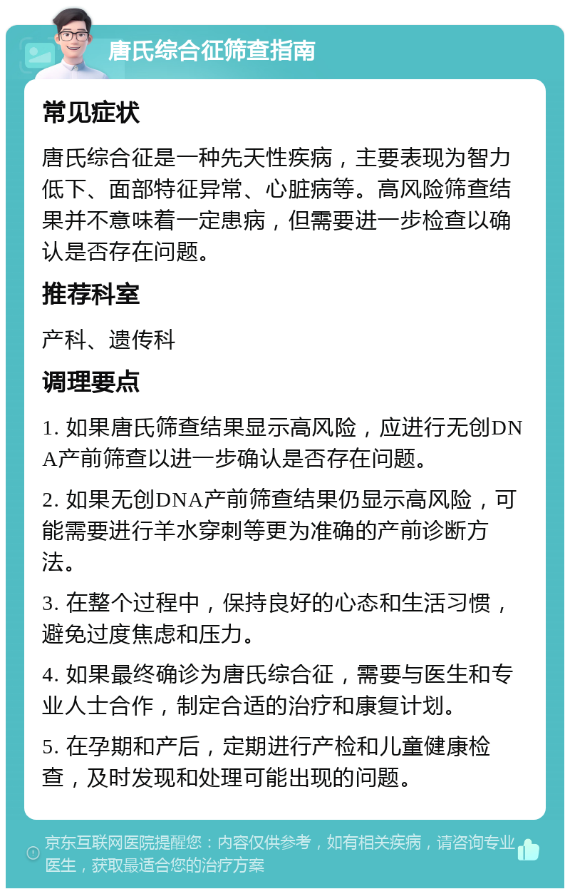 唐氏综合征筛查指南 常见症状 唐氏综合征是一种先天性疾病，主要表现为智力低下、面部特征异常、心脏病等。高风险筛查结果并不意味着一定患病，但需要进一步检查以确认是否存在问题。 推荐科室 产科、遗传科 调理要点 1. 如果唐氏筛查结果显示高风险，应进行无创DNA产前筛查以进一步确认是否存在问题。 2. 如果无创DNA产前筛查结果仍显示高风险，可能需要进行羊水穿刺等更为准确的产前诊断方法。 3. 在整个过程中，保持良好的心态和生活习惯，避免过度焦虑和压力。 4. 如果最终确诊为唐氏综合征，需要与医生和专业人士合作，制定合适的治疗和康复计划。 5. 在孕期和产后，定期进行产检和儿童健康检查，及时发现和处理可能出现的问题。