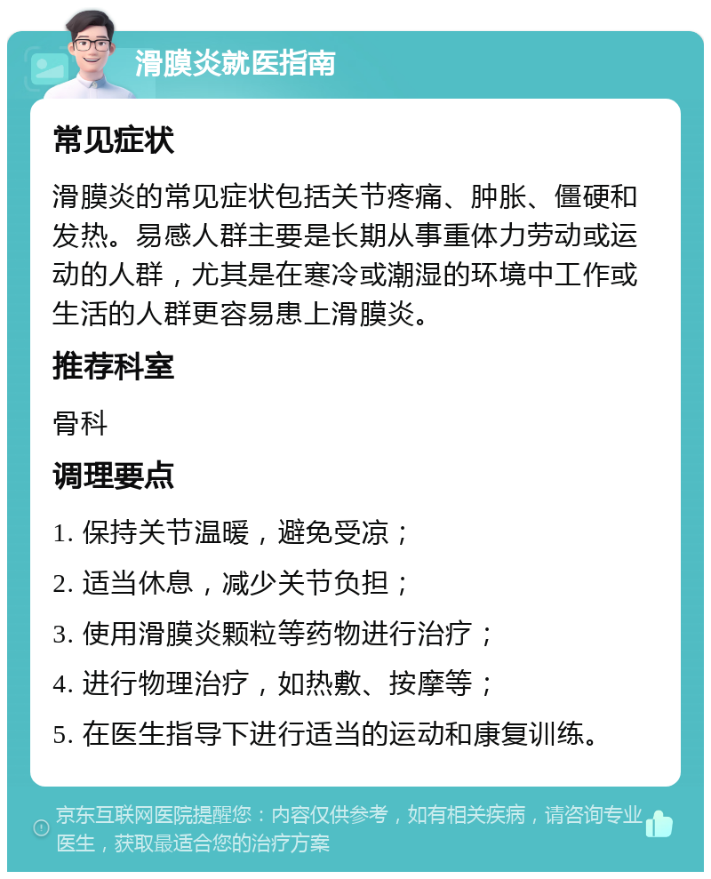 滑膜炎就医指南 常见症状 滑膜炎的常见症状包括关节疼痛、肿胀、僵硬和发热。易感人群主要是长期从事重体力劳动或运动的人群，尤其是在寒冷或潮湿的环境中工作或生活的人群更容易患上滑膜炎。 推荐科室 骨科 调理要点 1. 保持关节温暖，避免受凉； 2. 适当休息，减少关节负担； 3. 使用滑膜炎颗粒等药物进行治疗； 4. 进行物理治疗，如热敷、按摩等； 5. 在医生指导下进行适当的运动和康复训练。