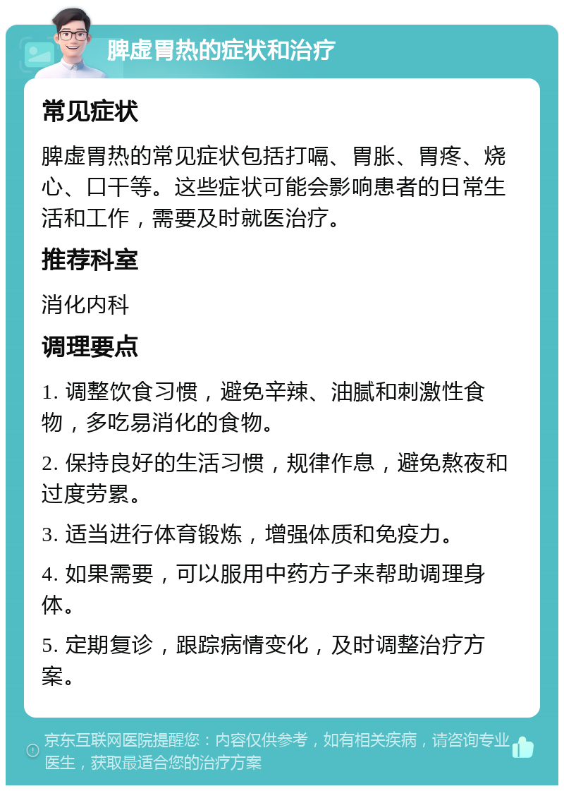 脾虚胃热的症状和治疗 常见症状 脾虚胃热的常见症状包括打嗝、胃胀、胃疼、烧心、口干等。这些症状可能会影响患者的日常生活和工作，需要及时就医治疗。 推荐科室 消化内科 调理要点 1. 调整饮食习惯，避免辛辣、油腻和刺激性食物，多吃易消化的食物。 2. 保持良好的生活习惯，规律作息，避免熬夜和过度劳累。 3. 适当进行体育锻炼，增强体质和免疫力。 4. 如果需要，可以服用中药方子来帮助调理身体。 5. 定期复诊，跟踪病情变化，及时调整治疗方案。