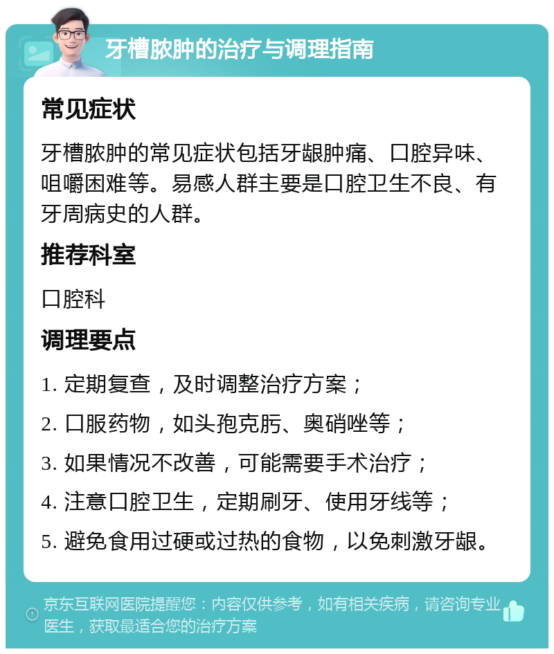 牙槽脓肿的治疗与调理指南 常见症状 牙槽脓肿的常见症状包括牙龈肿痛、口腔异味、咀嚼困难等。易感人群主要是口腔卫生不良、有牙周病史的人群。 推荐科室 口腔科 调理要点 1. 定期复查，及时调整治疗方案； 2. 口服药物，如头孢克肟、奥硝唑等； 3. 如果情况不改善，可能需要手术治疗； 4. 注意口腔卫生，定期刷牙、使用牙线等； 5. 避免食用过硬或过热的食物，以免刺激牙龈。