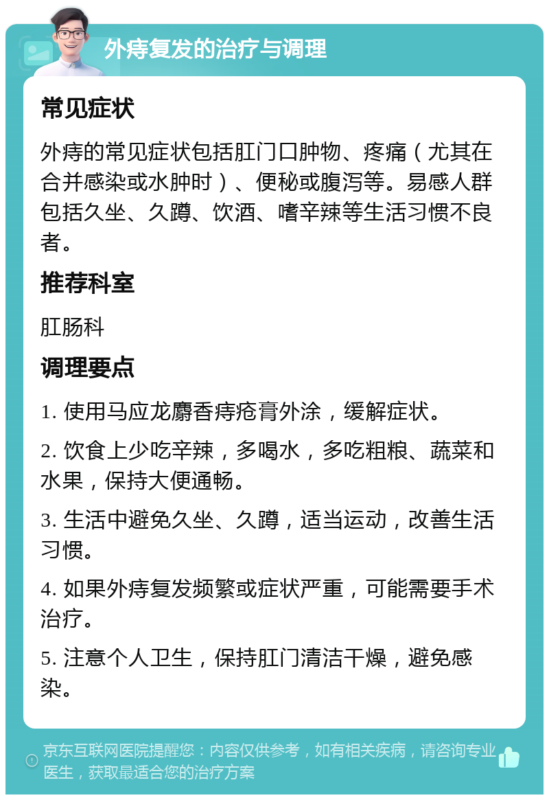 外痔复发的治疗与调理 常见症状 外痔的常见症状包括肛门口肿物、疼痛（尤其在合并感染或水肿时）、便秘或腹泻等。易感人群包括久坐、久蹲、饮酒、嗜辛辣等生活习惯不良者。 推荐科室 肛肠科 调理要点 1. 使用马应龙麝香痔疮膏外涂，缓解症状。 2. 饮食上少吃辛辣，多喝水，多吃粗粮、蔬菜和水果，保持大便通畅。 3. 生活中避免久坐、久蹲，适当运动，改善生活习惯。 4. 如果外痔复发频繁或症状严重，可能需要手术治疗。 5. 注意个人卫生，保持肛门清洁干燥，避免感染。