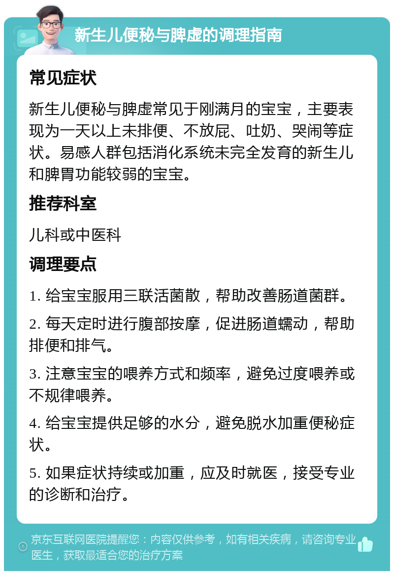 新生儿便秘与脾虚的调理指南 常见症状 新生儿便秘与脾虚常见于刚满月的宝宝，主要表现为一天以上未排便、不放屁、吐奶、哭闹等症状。易感人群包括消化系统未完全发育的新生儿和脾胃功能较弱的宝宝。 推荐科室 儿科或中医科 调理要点 1. 给宝宝服用三联活菌散，帮助改善肠道菌群。 2. 每天定时进行腹部按摩，促进肠道蠕动，帮助排便和排气。 3. 注意宝宝的喂养方式和频率，避免过度喂养或不规律喂养。 4. 给宝宝提供足够的水分，避免脱水加重便秘症状。 5. 如果症状持续或加重，应及时就医，接受专业的诊断和治疗。