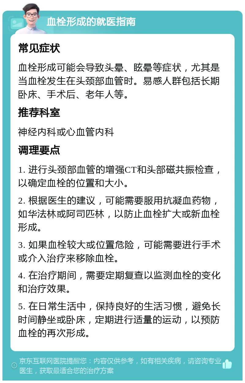 血栓形成的就医指南 常见症状 血栓形成可能会导致头晕、眩晕等症状，尤其是当血栓发生在头颈部血管时。易感人群包括长期卧床、手术后、老年人等。 推荐科室 神经内科或心血管内科 调理要点 1. 进行头颈部血管的增强CT和头部磁共振检查，以确定血栓的位置和大小。 2. 根据医生的建议，可能需要服用抗凝血药物，如华法林或阿司匹林，以防止血栓扩大或新血栓形成。 3. 如果血栓较大或位置危险，可能需要进行手术或介入治疗来移除血栓。 4. 在治疗期间，需要定期复查以监测血栓的变化和治疗效果。 5. 在日常生活中，保持良好的生活习惯，避免长时间静坐或卧床，定期进行适量的运动，以预防血栓的再次形成。