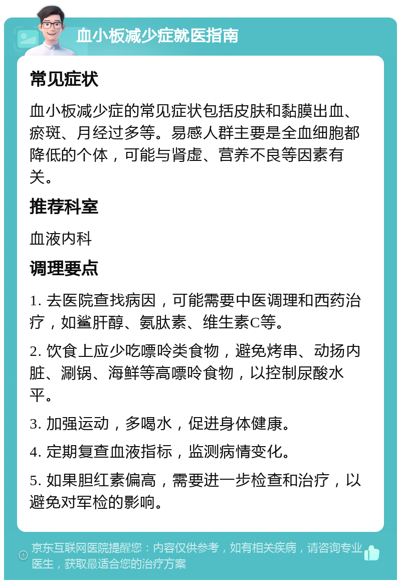 血小板减少症就医指南 常见症状 血小板减少症的常见症状包括皮肤和黏膜出血、瘀斑、月经过多等。易感人群主要是全血细胞都降低的个体，可能与肾虚、营养不良等因素有关。 推荐科室 血液内科 调理要点 1. 去医院查找病因，可能需要中医调理和西药治疗，如鲨肝醇、氨肽素、维生素C等。 2. 饮食上应少吃嘌呤类食物，避免烤串、动扬内脏、涮锅、海鲜等高嘌呤食物，以控制尿酸水平。 3. 加强运动，多喝水，促进身体健康。 4. 定期复查血液指标，监测病情变化。 5. 如果胆红素偏高，需要进一步检查和治疗，以避免对军检的影响。