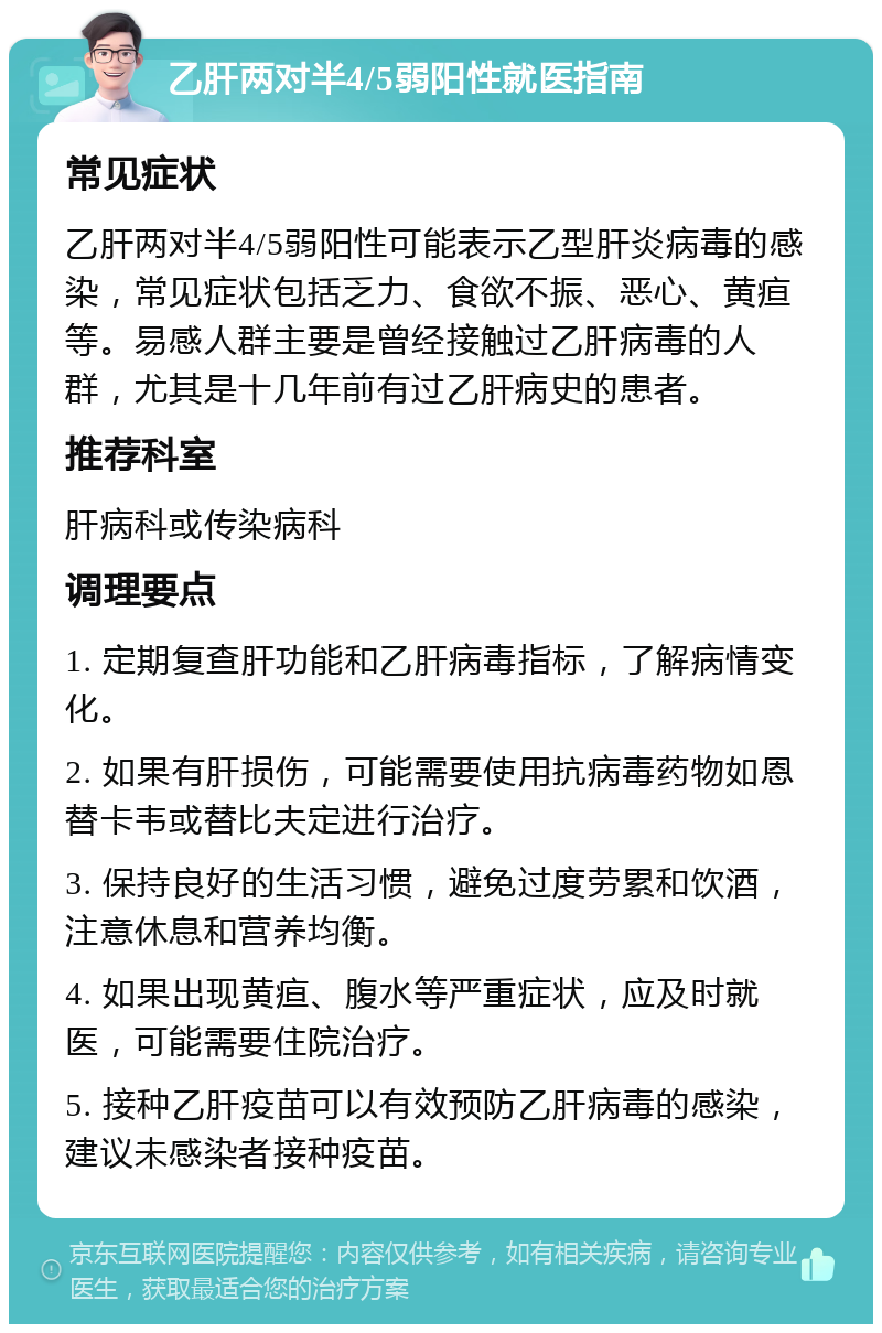 乙肝两对半4/5弱阳性就医指南 常见症状 乙肝两对半4/5弱阳性可能表示乙型肝炎病毒的感染，常见症状包括乏力、食欲不振、恶心、黄疸等。易感人群主要是曾经接触过乙肝病毒的人群，尤其是十几年前有过乙肝病史的患者。 推荐科室 肝病科或传染病科 调理要点 1. 定期复查肝功能和乙肝病毒指标，了解病情变化。 2. 如果有肝损伤，可能需要使用抗病毒药物如恩替卡韦或替比夫定进行治疗。 3. 保持良好的生活习惯，避免过度劳累和饮酒，注意休息和营养均衡。 4. 如果出现黄疸、腹水等严重症状，应及时就医，可能需要住院治疗。 5. 接种乙肝疫苗可以有效预防乙肝病毒的感染，建议未感染者接种疫苗。