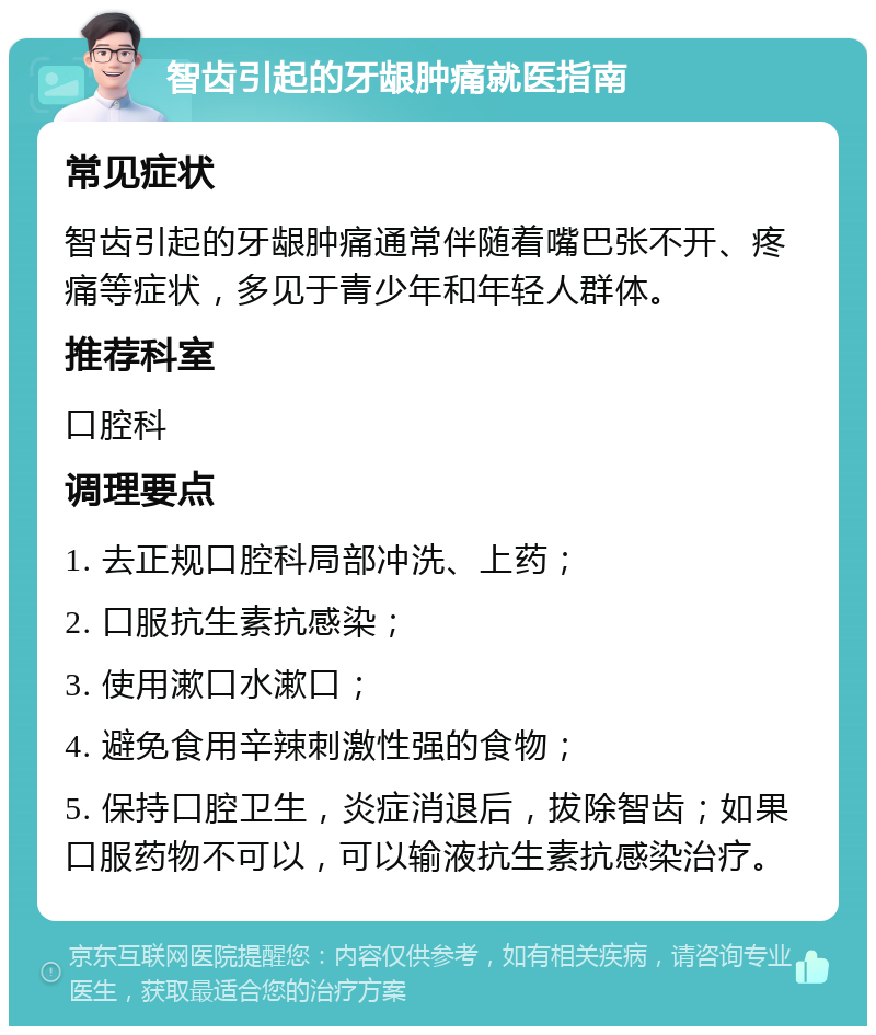 智齿引起的牙龈肿痛就医指南 常见症状 智齿引起的牙龈肿痛通常伴随着嘴巴张不开、疼痛等症状，多见于青少年和年轻人群体。 推荐科室 口腔科 调理要点 1. 去正规口腔科局部冲洗、上药； 2. 口服抗生素抗感染； 3. 使用漱口水漱口； 4. 避免食用辛辣刺激性强的食物； 5. 保持口腔卫生，炎症消退后，拔除智齿；如果口服药物不可以，可以输液抗生素抗感染治疗。