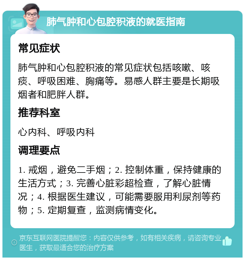 肺气肿和心包腔积液的就医指南 常见症状 肺气肿和心包腔积液的常见症状包括咳嗽、咳痰、呼吸困难、胸痛等。易感人群主要是长期吸烟者和肥胖人群。 推荐科室 心内科、呼吸内科 调理要点 1. 戒烟，避免二手烟；2. 控制体重，保持健康的生活方式；3. 完善心脏彩超检查，了解心脏情况；4. 根据医生建议，可能需要服用利尿剂等药物；5. 定期复查，监测病情变化。