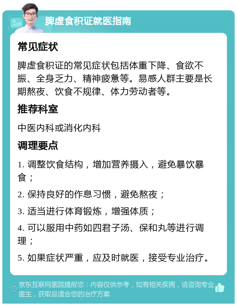 脾虚食积证就医指南 常见症状 脾虚食积证的常见症状包括体重下降、食欲不振、全身乏力、精神疲惫等。易感人群主要是长期熬夜、饮食不规律、体力劳动者等。 推荐科室 中医内科或消化内科 调理要点 1. 调整饮食结构，增加营养摄入，避免暴饮暴食； 2. 保持良好的作息习惯，避免熬夜； 3. 适当进行体育锻炼，增强体质； 4. 可以服用中药如四君子汤、保和丸等进行调理； 5. 如果症状严重，应及时就医，接受专业治疗。