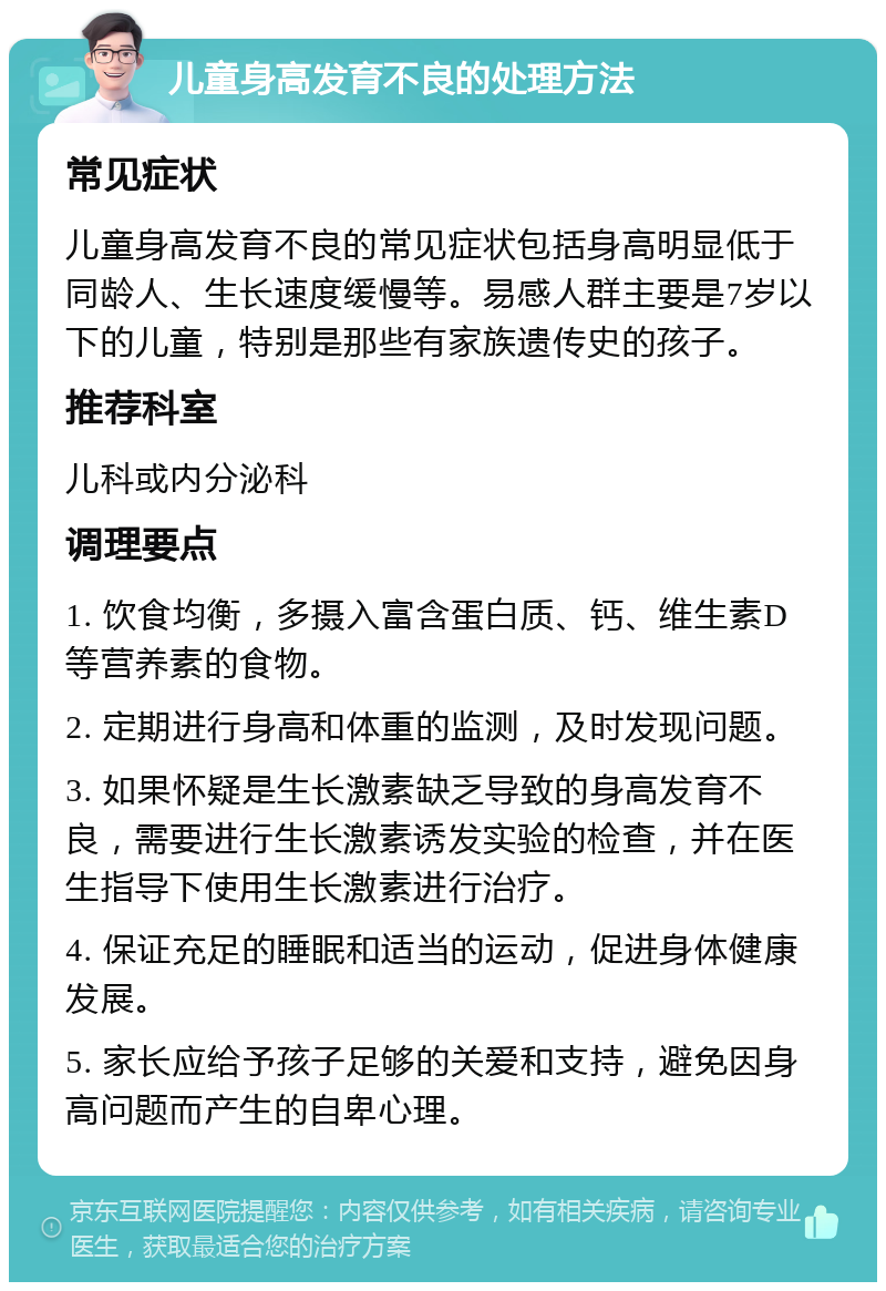 儿童身高发育不良的处理方法 常见症状 儿童身高发育不良的常见症状包括身高明显低于同龄人、生长速度缓慢等。易感人群主要是7岁以下的儿童，特别是那些有家族遗传史的孩子。 推荐科室 儿科或内分泌科 调理要点 1. 饮食均衡，多摄入富含蛋白质、钙、维生素D等营养素的食物。 2. 定期进行身高和体重的监测，及时发现问题。 3. 如果怀疑是生长激素缺乏导致的身高发育不良，需要进行生长激素诱发实验的检查，并在医生指导下使用生长激素进行治疗。 4. 保证充足的睡眠和适当的运动，促进身体健康发展。 5. 家长应给予孩子足够的关爱和支持，避免因身高问题而产生的自卑心理。