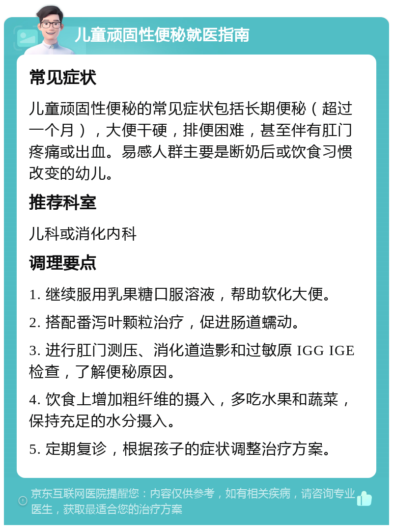 儿童顽固性便秘就医指南 常见症状 儿童顽固性便秘的常见症状包括长期便秘（超过一个月），大便干硬，排便困难，甚至伴有肛门疼痛或出血。易感人群主要是断奶后或饮食习惯改变的幼儿。 推荐科室 儿科或消化内科 调理要点 1. 继续服用乳果糖口服溶液，帮助软化大便。 2. 搭配番泻叶颗粒治疗，促进肠道蠕动。 3. 进行肛门测压、消化道造影和过敏原 IGG IGE 检查，了解便秘原因。 4. 饮食上增加粗纤维的摄入，多吃水果和蔬菜，保持充足的水分摄入。 5. 定期复诊，根据孩子的症状调整治疗方案。