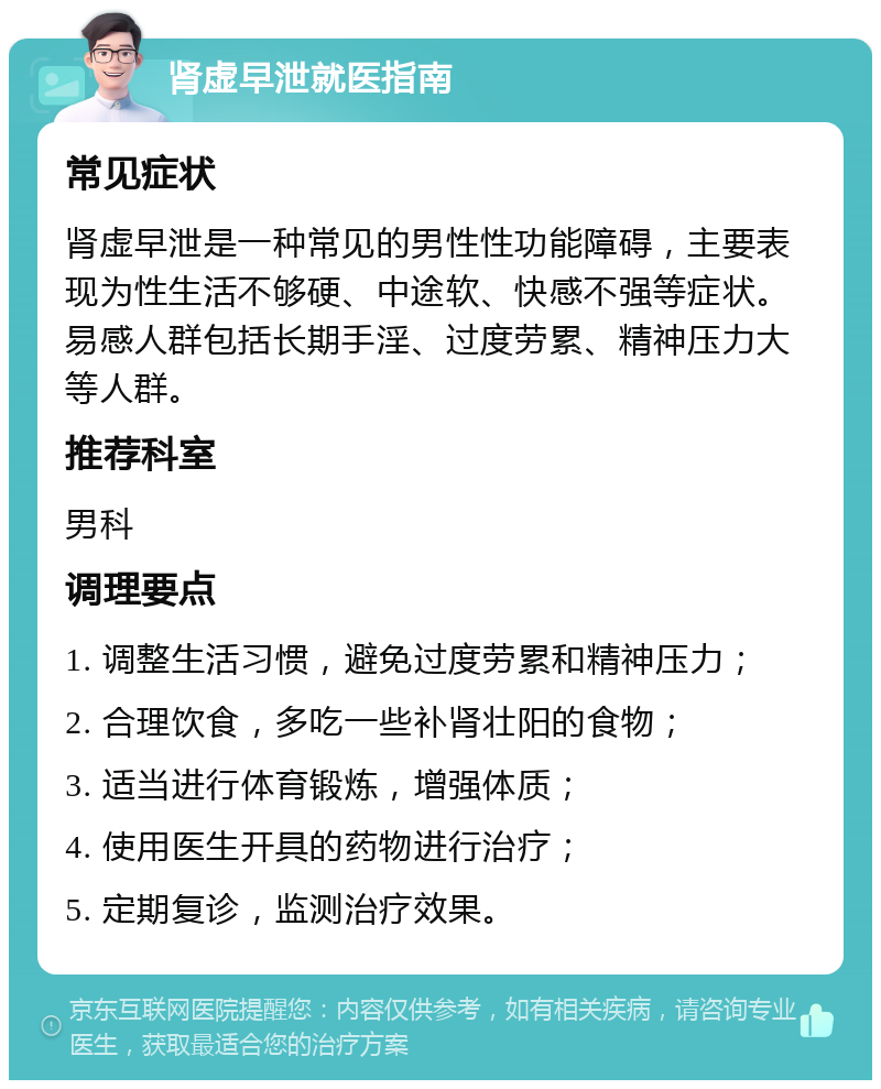 肾虚早泄就医指南 常见症状 肾虚早泄是一种常见的男性性功能障碍，主要表现为性生活不够硬、中途软、快感不强等症状。易感人群包括长期手淫、过度劳累、精神压力大等人群。 推荐科室 男科 调理要点 1. 调整生活习惯，避免过度劳累和精神压力； 2. 合理饮食，多吃一些补肾壮阳的食物； 3. 适当进行体育锻炼，增强体质； 4. 使用医生开具的药物进行治疗； 5. 定期复诊，监测治疗效果。