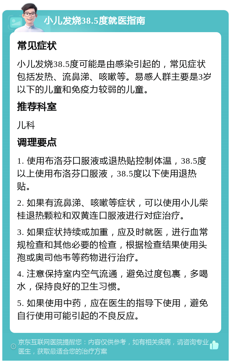 小儿发烧38.5度就医指南 常见症状 小儿发烧38.5度可能是由感染引起的，常见症状包括发热、流鼻涕、咳嗽等。易感人群主要是3岁以下的儿童和免疫力较弱的儿童。 推荐科室 儿科 调理要点 1. 使用布洛芬口服液或退热贴控制体温，38.5度以上使用布洛芬口服液，38.5度以下使用退热贴。 2. 如果有流鼻涕、咳嗽等症状，可以使用小儿柴桂退热颗粒和双黄连口服液进行对症治疗。 3. 如果症状持续或加重，应及时就医，进行血常规检查和其他必要的检查，根据检查结果使用头孢或奥司他韦等药物进行治疗。 4. 注意保持室内空气流通，避免过度包裹，多喝水，保持良好的卫生习惯。 5. 如果使用中药，应在医生的指导下使用，避免自行使用可能引起的不良反应。