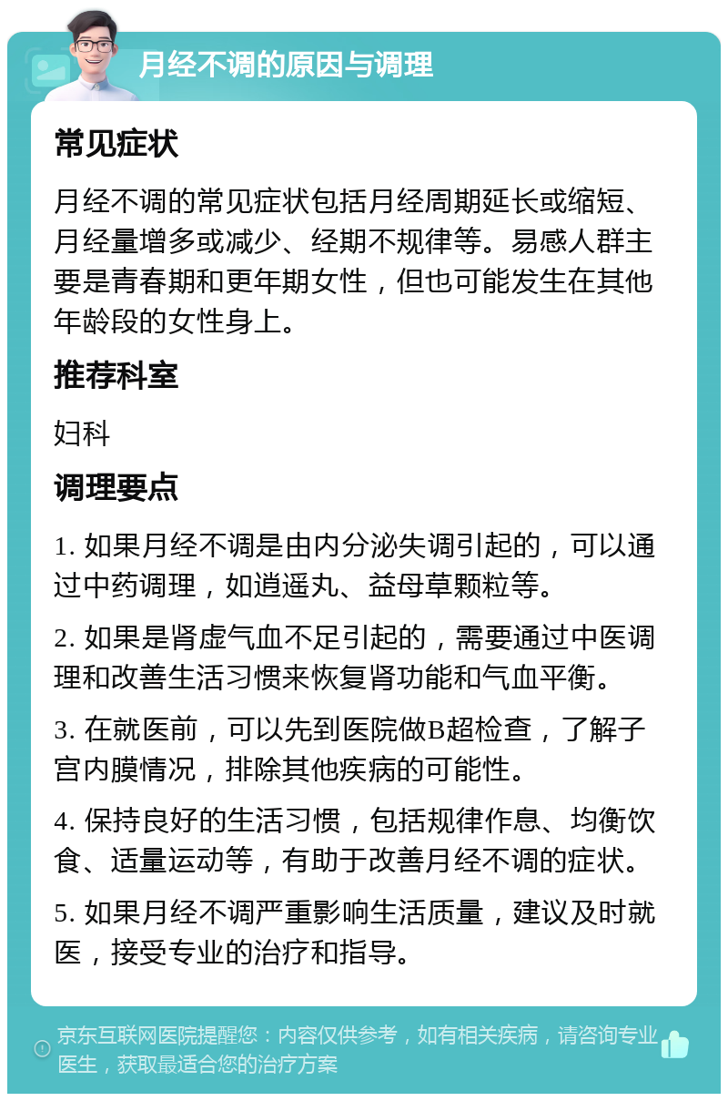 月经不调的原因与调理 常见症状 月经不调的常见症状包括月经周期延长或缩短、月经量增多或减少、经期不规律等。易感人群主要是青春期和更年期女性，但也可能发生在其他年龄段的女性身上。 推荐科室 妇科 调理要点 1. 如果月经不调是由内分泌失调引起的，可以通过中药调理，如逍遥丸、益母草颗粒等。 2. 如果是肾虚气血不足引起的，需要通过中医调理和改善生活习惯来恢复肾功能和气血平衡。 3. 在就医前，可以先到医院做B超检查，了解子宫内膜情况，排除其他疾病的可能性。 4. 保持良好的生活习惯，包括规律作息、均衡饮食、适量运动等，有助于改善月经不调的症状。 5. 如果月经不调严重影响生活质量，建议及时就医，接受专业的治疗和指导。