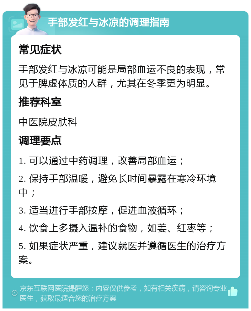 手部发红与冰凉的调理指南 常见症状 手部发红与冰凉可能是局部血运不良的表现，常见于脾虚体质的人群，尤其在冬季更为明显。 推荐科室 中医院皮肤科 调理要点 1. 可以通过中药调理，改善局部血运； 2. 保持手部温暖，避免长时间暴露在寒冷环境中； 3. 适当进行手部按摩，促进血液循环； 4. 饮食上多摄入温补的食物，如姜、红枣等； 5. 如果症状严重，建议就医并遵循医生的治疗方案。