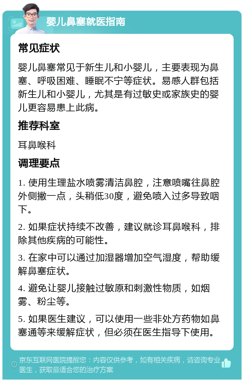 婴儿鼻塞就医指南 常见症状 婴儿鼻塞常见于新生儿和小婴儿，主要表现为鼻塞、呼吸困难、睡眠不宁等症状。易感人群包括新生儿和小婴儿，尤其是有过敏史或家族史的婴儿更容易患上此病。 推荐科室 耳鼻喉科 调理要点 1. 使用生理盐水喷雾清洁鼻腔，注意喷嘴往鼻腔外侧撇一点，头稍低30度，避免喷入过多导致咽下。 2. 如果症状持续不改善，建议就诊耳鼻喉科，排除其他疾病的可能性。 3. 在家中可以通过加湿器增加空气湿度，帮助缓解鼻塞症状。 4. 避免让婴儿接触过敏原和刺激性物质，如烟雾、粉尘等。 5. 如果医生建议，可以使用一些非处方药物如鼻塞通等来缓解症状，但必须在医生指导下使用。