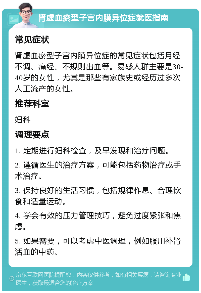 肾虚血瘀型子宫内膜异位症就医指南 常见症状 肾虚血瘀型子宫内膜异位症的常见症状包括月经不调、痛经、不规则出血等。易感人群主要是30-40岁的女性，尤其是那些有家族史或经历过多次人工流产的女性。 推荐科室 妇科 调理要点 1. 定期进行妇科检查，及早发现和治疗问题。 2. 遵循医生的治疗方案，可能包括药物治疗或手术治疗。 3. 保持良好的生活习惯，包括规律作息、合理饮食和适量运动。 4. 学会有效的压力管理技巧，避免过度紧张和焦虑。 5. 如果需要，可以考虑中医调理，例如服用补肾活血的中药。