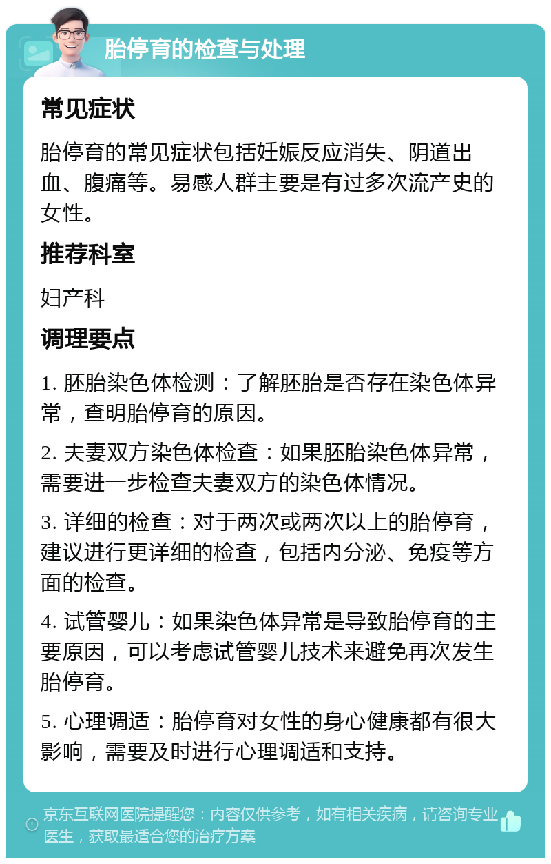 胎停育的检查与处理 常见症状 胎停育的常见症状包括妊娠反应消失、阴道出血、腹痛等。易感人群主要是有过多次流产史的女性。 推荐科室 妇产科 调理要点 1. 胚胎染色体检测：了解胚胎是否存在染色体异常，查明胎停育的原因。 2. 夫妻双方染色体检查：如果胚胎染色体异常，需要进一步检查夫妻双方的染色体情况。 3. 详细的检查：对于两次或两次以上的胎停育，建议进行更详细的检查，包括内分泌、免疫等方面的检查。 4. 试管婴儿：如果染色体异常是导致胎停育的主要原因，可以考虑试管婴儿技术来避免再次发生胎停育。 5. 心理调适：胎停育对女性的身心健康都有很大影响，需要及时进行心理调适和支持。